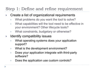 Step 1: Define and refine requirement
   Create a list of organizational requirements
       What problems do you want the tool to solve?
       What capabilities will the tool need to be effective in
        your environment? Other lifecycle tools?
       What constraints, budgetary or otherwise?
   Identify compatibility issues
       What operating systems does your application
        support?
       What is the development environment?
       Does your application integrate with third-party
        software?
       Does the application use custom controls?
 