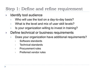 Step 1: Define and refine requirement
   Identify tool audience
       Who will use the tool on a day-to-day basis?
       What is the level and mix of user skill levels?
       Is your organization willing to invest in training?
   Define technical or business requirements
       Does your organization have additional requirements?
           Software standards
           Technical standards
           Procurement rules
           Preferred vendor rules
 