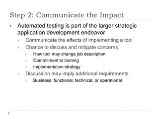 Step 2: Communicate the Impact
   Automated testing is part of the larger strategic
    application development endeavor
       Communicate the effects of implementing a tool
       Chance to discuss and mitigate concerns
           How tool may change job description
           Commitment to training
           Implementation strategy
       Discussion may imply additional requirements
           Business, functional, technical, or operational
 