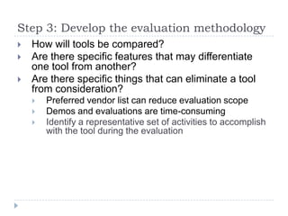 Step 3: Develop the evaluation methodology
   How will tools be compared?
   Are there specific features that may differentiate
    one tool from another?
   Are there specific things that can eliminate a tool
    from consideration?
       Preferred vendor list can reduce evaluation scope
       Demos and evaluations are time-consuming
       Identify a representative set of activities to accomplish
        with the tool during the evaluation
 