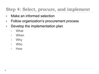 Step 4: Select, procure, and implement
   Make an informed selection
   Follow organization’s procurement process
   Develop the implementation plan
       What
       When
       Why
       Who
       How
 