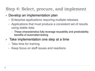 Step 4: Select, procure, and implement
   Develop an implementation plan
       Enterprise applications requiring multiple releases
       Applications that must produce a consistent set of results
        using stable data
           These characteristics fully leverage reusability and predictability
            benefits of automated testing
   Take implementation one step at a time
       Take time for training
       Keep focus on staff issues and reactions
 