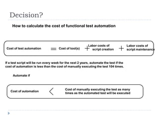 Decision?
     How to calculate the cost of functional test automation



                                                            Labor costs of               Labor costs of
Cost of test automation               Cost of tool(s)         script creation            script maintenance



If a test script will be run every week for the next 2 years, automate the test if the
cost of automation is less than the cost of manually executing the test 104 times.

     Automate if



                                           Cost of manually executing the test as many
   Cost of automation
                                           times as the automated test will be executed
 