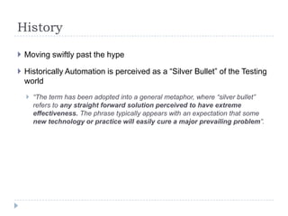 History

 Moving swiftly past the hype

 Historically Automation is perceived as a “Silver Bullet” of the Testing
  world
   “The term has been adopted into a general metaphor, where “silver bullet”
    refers to any straight forward solution perceived to have extreme
    effectiveness. The phrase typically appears with an expectation that some
    new technology or practice will easily cure a major prevailing problem”.
 