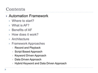 Contents
   Automation Framework
       Where to start?
       What is AF?
       Benefits of AF
       How does it work?
       Architecture
       Framework Approaches
           Record and Playback
           Script Based Approach
           Keyword Driven Approach
           Data Driven Approach
           Hybrid Keyword and Data Driven Approach
 