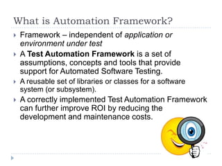 What is Automation Framework?
   Framework – independent of application or
    environment under test
   A Test Automation Framework is a set of
    assumptions, concepts and tools that provide
    support for Automated Software Testing.
   A reusable set of libraries or classes for a software
    system (or subsystem).
   A correctly implemented Test Automation Framework
    can further improve ROI by reducing the
    development and maintenance costs.
 