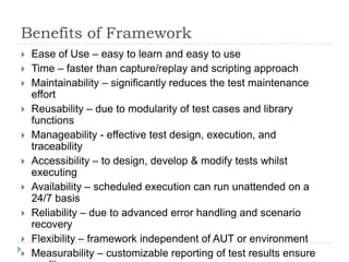 Benefits of Framework
   Ease of Use – easy to learn and easy to use
   Time – faster than capture/replay and scripting approach
   Maintainability – significantly reduces the test maintenance
    effort
   Reusability – due to modularity of test cases and library
    functions
   Manageability - effective test design, execution, and
    traceability
   Accessibility – to design, develop & modify tests whilst
    executing
   Availability – scheduled execution can run unattended on a
    24/7 basis
   Reliability – due to advanced error handling and scenario
    recovery
   Flexibility – framework independent of AUT or environment
   Measurability – customizable reporting of test results ensure
 