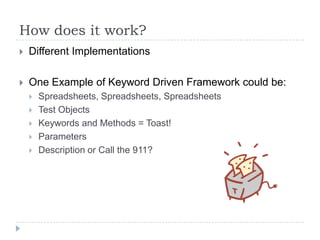 How does it work?
   Different Implementations

   One Example of Keyword Driven Framework could be:
       Spreadsheets, Spreadsheets, Spreadsheets
       Test Objects
       Keywords and Methods = Toast!
       Parameters
       Description or Call the 911?
 