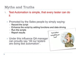 Myths and Truths
1.       Test Automation is simple, that every tester can do
         it

        Promoted by the Sales people by simply saying:
            Record the script
            Enhance the script by adding functions and data driving
            Run the scripts
            Report results

        Under this influence QA manager
         can proudly say “All our testers
         are doing test automation”.
 