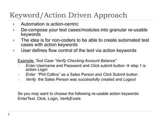 Keyword/Action Driven Approach
    Automation is action-centric
    De-compose your test cases/modules into granular re-usable
     keywords
    The idea is for non-coders to be able to create automated test
     cases with action keywords
    User defines flow control of the test via action keywords

    Example: Test Case “Verify Checking Account Balance”
    1. Enter Username and Password and Click submit button  step 1 is
       action Login
    2. Enter “Phil Collins” as a Sales Person and Click Submit button
    3. Verify the Sales Person was successfully created and Logout


    So you may want to choose the following re-usable action keywords:
    EnterText, Click, Login, VerifyExists
 