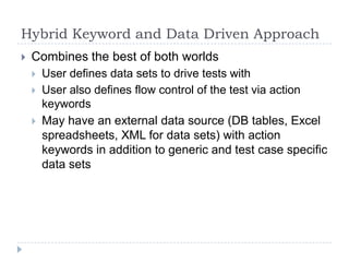 Hybrid Keyword and Data Driven Approach
   Combines the best of both worlds
       User defines data sets to drive tests with
       User also defines flow control of the test via action
        keywords
       May have an external data source (DB tables, Excel
        spreadsheets, XML for data sets) with action
        keywords in addition to generic and test case specific
        data sets
 