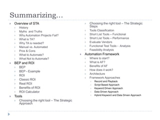 Summarizing…
   Overview of STA                                      Choosing the right tool – The Strategic
       History                                           Steps
       Myths and Truths                                 Tools Classification
       Why Automation Projects Fail?                    Short List Tools – Functional
       What is TA?                                      Short List Tools – Performance
       Why TA is needed?                                Evaluate Vendors
       Manual vs. Automated                             Functional Test Tools - Analysis
       Pros & Cons                                      Feasibility Analysis
       What to Automate?                            Automation Framework
       What Not to Automate?                            Where to start?
   BEP and ROI                                          What is AF?
       BEP                                              Benefits of AF
                                                         How does it work?
       BEP - Example
                                                         Architecture
       ROI
                                                         Framework Approaches
       Classic ROI
                                                             Record and Playback
       Real ROI                                             Script Based Approach
       Benefits of ROI                                      Keyword Driven Approach
       ROI Calculator                                       Data Driven Approach
                                                             Hybrid Keyword and Data Driven Approach
   Tools
       Choosing the right tool – The Strategic
        Approach
 