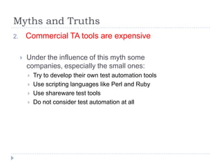 Myths and Truths
2.       Commercial TA tools are expensive

        Under the influence of this myth some
         companies, especially the small ones:
            Try to develop their own test automation tools
            Use scripting languages like Perl and Ruby
            Use shareware test tools
            Do not consider test automation at all
 