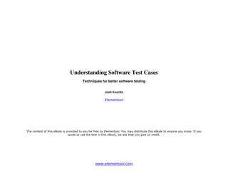 Understanding Software Test Cases
                                        Techniques for better software testing


                                                        Josh Kounitz

                                                       Elementool




The content of this eBook is provided to you for free by Elementool. You may distribute this eBook to anyone you know. If you
                              quote or use the text in this eBook, we ask that you give us credit.




                                                 www.elementool.com
 