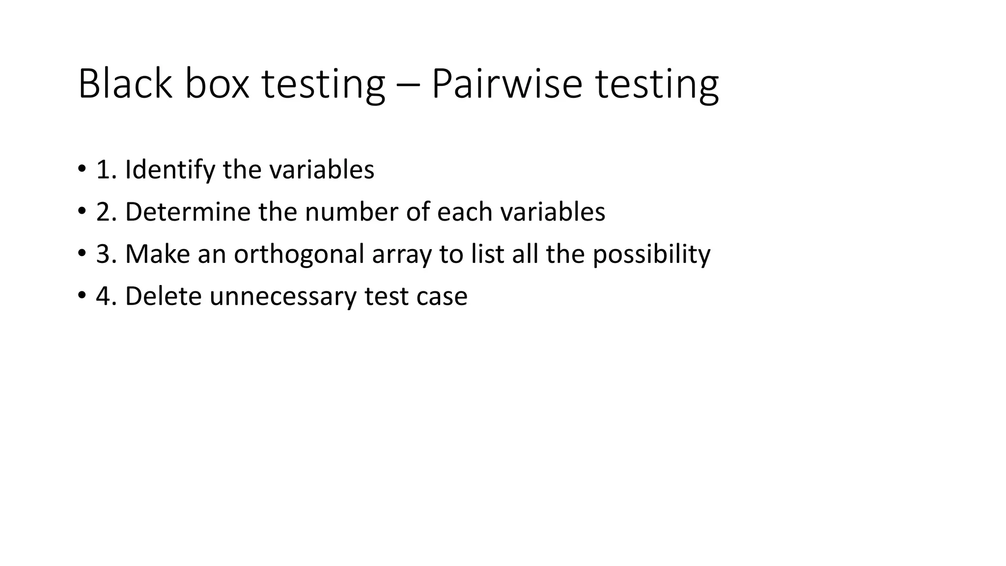 Black box testing – Pairwise testing
• 1. Identify the variables
• 2. Determine the number of each variables
• 3. Make an orthogonal array to list all the possibility
• 4. Delete unnecessary test case
 