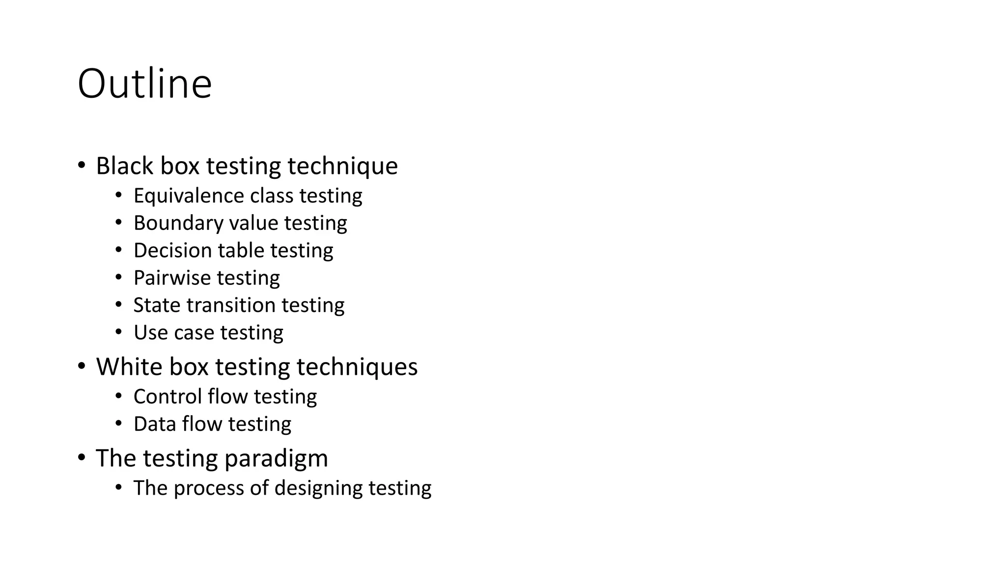 Outline
• Black box testing technique
• Equivalence class testing
• Boundary value testing
• Decision table testing
• Pairwise testing
• State transition testing
• Use case testing
• White box testing techniques
• Control flow testing
• Data flow testing
• The testing paradigm
• The process of designing testing
 