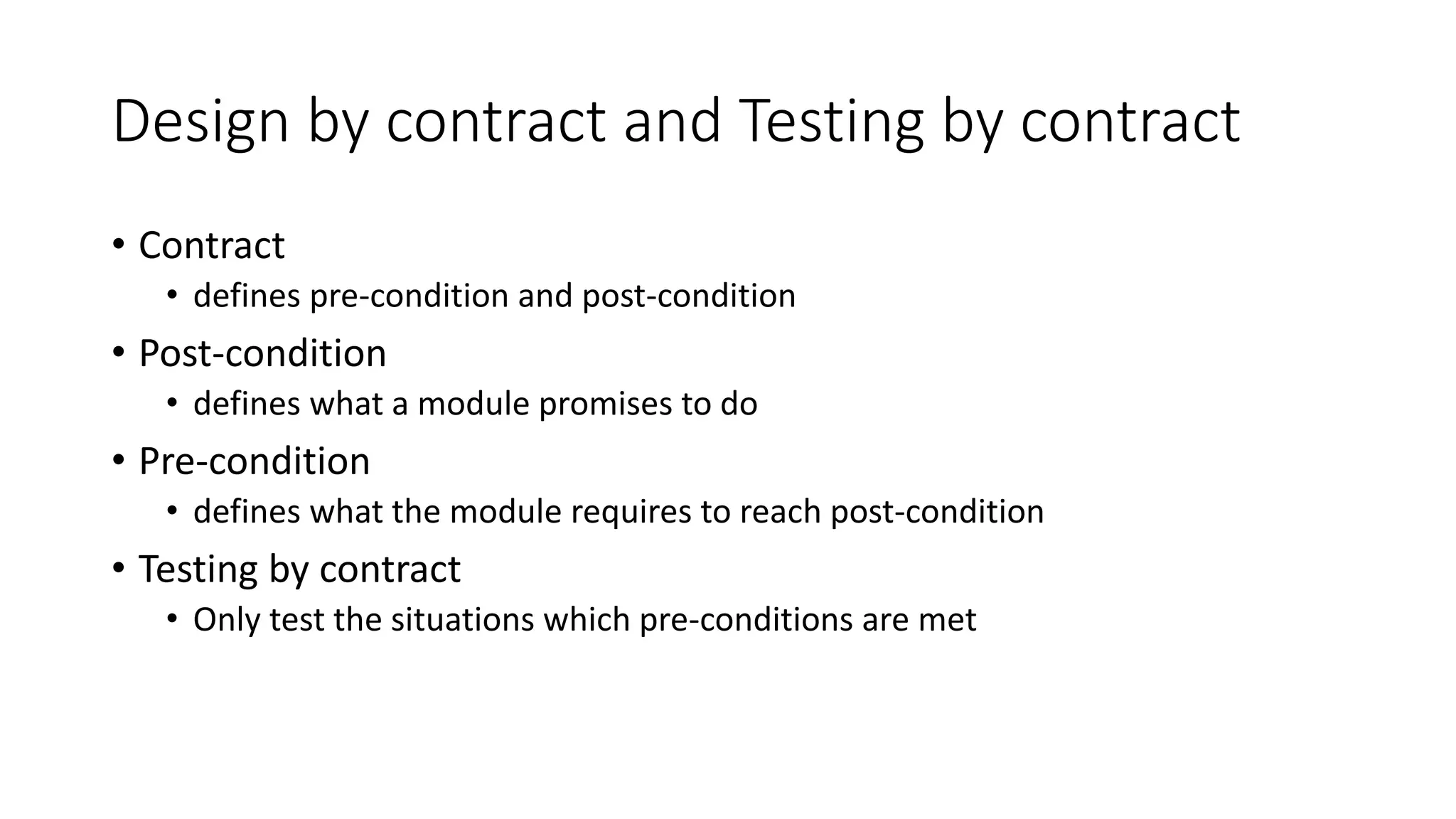 Design by contract and Testing by contract
• Contract
• defines pre-condition and post-condition
• Post-condition
• defines what a module promises to do
• Pre-condition
• defines what the module requires to reach post-condition
• Testing by contract
• Only test the situations which pre-conditions are met
 