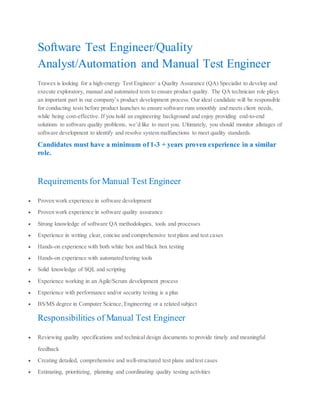 Software Test Engineer/Quality
Analyst/Automation and Manual Test Engineer
Trawex is looking for a high‐energy Test Engineer/ a Quality Assurance (QA) Specialist to develop and
execute exploratory, manual and automated tests to ensure product quality. The QA technician role plays
an important part in our company’s product development process. Our ideal candidate will be responsible
for conducting tests before product launches to ensure software runs smoothly and meets client needs,
while being cost-effective. If you hold an engineering background and enjoy providing end-to-end
solutions to software quality problems, we’d like to meet you. Ultimately, you should monitor allstages of
software development to identify and resolve system malfunctions to meet quality standards.
Candidates must have a minimum of 1-3 + years proven experience in a similar
role.
Requirements for Manual Test Engineer
 Proven work experience in software development
 Proven work experience in software quality assurance
 Strong knowledge of software QA methodologies, tools and processes
 Experience in writing clear, concise and comprehensive test plans and test cases
 Hands-on experience with both white box and black box testing
 Hands-on experience with automated testing tools
 Solid knowledge of SQL and scripting
 Experience working in an Agile/Scrum development process
 Experience with performance and/or security testing is a plus
 BS/MS degree in Computer Science, Engineering or a related subject
Responsibilities of Manual Test Engineer
 Reviewing quality specifications and technical design documents to provide timely and meaningful
feedback
 Creating detailed, comprehensive and well-structured test plans and test cases
 Estimating, prioritizing, planning and coordinating quality testing activities
 
