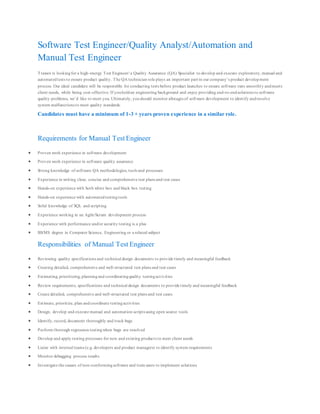 Software Test Engineer/Quality Analyst/Automation and
Manual Test Engineer
Trawex is lookingfor a high‐energy Test Engineer/ a Quality Assurance (QA) Specialist to develop and execute exploratory, manual and
automatedtests to ensure product quality. The QA technician role plays an important part in our company’s product development
process. Our ideal candidate will be responsible for conducting tests before product launches to ensure software runs smoothly andmeets
client needs, while being cost-effective. If youholdan engineering background and enjoy providing end-to-endsolutions to software
quality problems, we’d like to meet you. Ultimately, youshould monitor allstages of software development to identify andresolve
system malfunctions to meet quality standards.
Candidates must have a minimum of 1-3 + years proven experience in a similar role.
Requirements for Manual Test Engineer
 Proven work experience in software development
 Proven work experience in software quality assurance
 Strong knowledge of software QA methodologies, tools and processes
 Experience in writing clear, concise and comprehensive test plans and test cases
 Hands-on experience with both white box and black box testing
 Hands-on experience with automatedtestingtools
 Solid knowledge of SQL and scripting
 Experience working in an Agile/Scrum development process
 Experience with performance and/or security testing is a plus
 BS/MS degree in Computer Science, Engineering or a related subject
Responsibilities of Manual Test Engineer
 Reviewing quality specifications and technical design documents to provide timely and meaningful feedback
 Creating detailed, comprehensive and well-structured test plans and test cases
 Estimating, prioritizing, planningand coordinatingquality testingactivities
 Review requirements, specifications and technical design documents to provide timely and meaningful feedback
 Create detailed, comprehensive and well-structured test plans and test cases
 Estimate, prioritize, plan andcoordinate testingactivities
 Design, develop and execute manual and automation scripts using open source tools
 Identify, record, document thoroughly and track bugs
 Perform thorough regression testingwhen bugs are resolved
 Develop and apply testing processes for new and existing products to meet client needs
 Liaise with internal teams (e.g. developers and product managers) to identify system requirements
 Monitor debugging process results
 Investigate the causes of non-conformingsoftware and train users to implement solutions
 