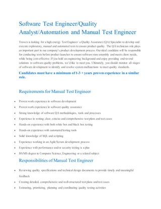 Software Test Engineer/Quality
Analyst/Automation and Manual Test Engineer
Trawex is looking for a high‐energy Test Engineer/ a Quality Assurance (QA) Specialist to develop and
execute exploratory, manual and automated tests to ensure product quality. The QA technician role plays
an important part in our company’s product development process. Our ideal candidate will be responsible
for conducting tests before product launches to ensure software runs smoothly and meets client needs,
while being cost-effective. If you hold an engineering background and enjoy providing end-to-end
solutions to software quality problems, we’d like to meet you. Ultimately, you should monitor all stages
of software development to identify and resolve system malfunctions to meet quality standards.
Candidates must have a minimum of 1-3 + years proven experience in a similar
role.
Requirements for Manual Test Engineer
 Proven work experience in software development
 Proven work experience in software quality assurance
 Strong knowledge of software QA methodologies, tools and processes
 Experience in writing clear, concise and comprehensive test plans and test cases
 Hands-on experience with both white box and black box testing
 Hands-on experience with automated testing tools
 Solid knowledge of SQL and scripting
 Experience working in an Agile/Scrum development process
 Experience with performance and/or security testing is a plus
 BS/MS degree in Computer Science, Engineering or a related subject
Responsibilities of Manual Test Engineer
 Reviewing quality specifications and technical design documents to provide timely and meaningful
feedback
 Creating detailed, comprehensive and well-structured test plans and test cases
 Estimating, prioritizing, planning and coordinating quality testing activities
 