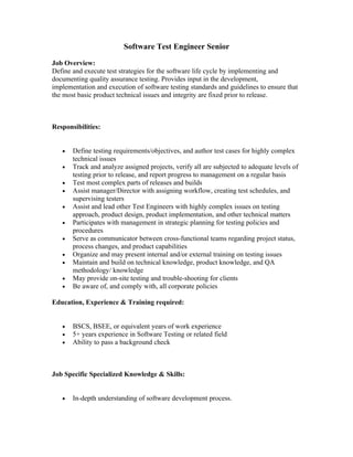 Software Test Engineer Senior

Job Overview:
Define and execute test strategies for the software life cycle by implementing and
documenting quality assurance testing. Provides input in the development,
implementation and execution of software testing standards and guidelines to ensure that
the most basic product technical issues and integrity are fixed prior to release.



Responsibilities:


   •   Define testing requirements/objectives, and author test cases for highly complex
       technical issues
   •   Track and analyze assigned projects, verify all are subjected to adequate levels of
       testing prior to release, and report progress to management on a regular basis
   •   Test most complex parts of releases and builds
   •   Assist manager/Director with assigning workflow, creating test schedules, and
       supervising testers
   •   Assist and lead other Test Engineers with highly complex issues on testing
       approach, product design, product implementation, and other technical matters
   •   Participates with management in strategic planning for testing policies and
       procedures
   •   Serve as communicator between cross-functional teams regarding project status,
       process changes, and product capabilities
   •   Organize and may present internal and/or external training on testing issues
   •   Maintain and build on technical knowledge, product knowledge, and QA
       methodology/ knowledge
   •   May provide on-site testing and trouble-shooting for clients
   •   Be aware of, and comply with, all corporate policies

Education, Experience & Training required:


   •   BSCS, BSEE, or equivalent years of work experience
   •   5+ years experience in Software Testing or related field
   •   Ability to pass a background check



Job Specific Specialized Knowledge & Skills:


   •   In-depth understanding of software development process.
 