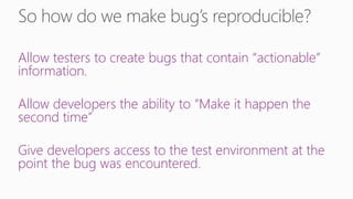 Allow testers to create bugs that contain “actionable”
information.

Allow developers the ability to “Make it happen the
second time”

Give developers access to the test environment at the
point the bug was encountered.
 