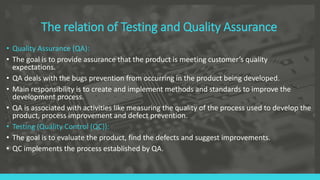The relation of Testing and Quality Assurance
• Quality Assurance (QA):
• The goal is to provide assurance that the product is meeting customer’s quality
expectations.
• QA deals with the bugs prevention from occurring in the product being developed.
• Main responsibility is to create and implement methods and standards to improve the
development process.
• QA is associated with activities like measuring the quality of the process used to develop the
product, process improvement and defect prevention.
• Testing (Quality Control (QC)):
• The goal is to evaluate the product, find the defects and suggest improvements.
• QC implements the process established by QA.
 