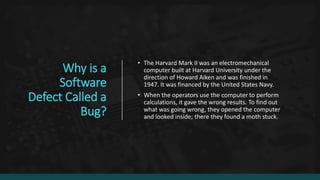 Why is a
Software
Defect Called a
Bug?
• The Harvard Mark II was an electromechanical
computer built at Harvard University under the
direction of Howard Aiken and was finished in
1947. It was financed by the United States Navy.
• When the operators use the computer to perform
calculations, it gave the wrong results. To find out
what was going wrong, they opened the computer
and looked inside; there they found a moth stuck.
 