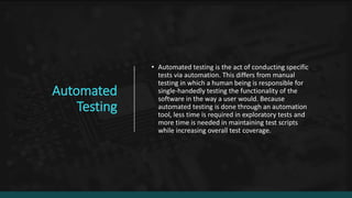 Automated
Testing
• Automated testing is the act of conducting specific
tests via automation. This differs from manual
testing in which a human being is responsible for
single-handedly testing the functionality of the
software in the way a user would. Because
automated testing is done through an automation
tool, less time is required in exploratory tests and
more time is needed in maintaining test scripts
while increasing overall test coverage.
 