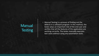 Manual
Testing
• Manual Testing is a process of finding out the
defects in a software program. In this method, the
tester plays an important role of the end user and
verifies that all the features of the application are
working correctly. The tester manually executes
test cases without using any automation tools.
 