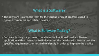 What is a Software?
• The software is a general term for the various kinds of programs used to
operate computers and related devices.
What is Software Testing?
• Software testing is a process to evaluate the functionality of a software
application with an intention to find whether the developed software met the
specified requirements or not and to identify in order to improve the quality.
 