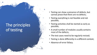 The principles
of testing
• Testing can show a presence of defects, but
cannot prove that there are no defects;
• Testing everything is not feasible and not
possible;
• Testing activities shall be started as early as
possible;
• A small number of modules usually contains
most of the defects;
• The test cases need to be regularly revised;
• Testing is done differently in a different context;
• Absence-of-error fallacy.
 