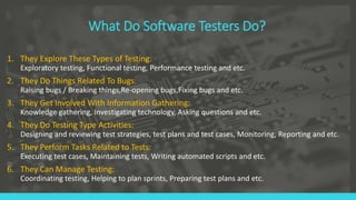 What Do Software Testers Do?
1. They Explore These Types of Testing:
Exploratory testing, Functional testing, Performance testing and etc.
2. They Do Things Related To Bugs:
Raising bugs / Breaking things,Re-opening bugs,Fixing bugs and etc.
3. They Get Involved With Information Gathering:
Knowledge gathering, Investigating technology, Asking questions and etc.
4. They Do Testing Type Activities:
Designing and reviewing test strategies, test plans and test cases, Monitoring, Reporting and etc.
5. They Perform Tasks Related to Tests:
Executing test cases, Maintaining tests, Writing automated scripts and etc.
6. They Can Manage Testing:
Coordinating testing, Helping to plan sprints, Preparing test plans and etc.
 