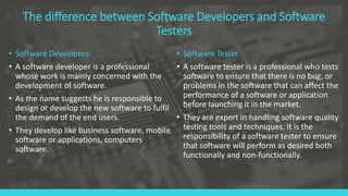 The difference between Software Developers and Software
Testers
• Software Developers:
• A software developer is a professional
whose work is mainly concerned with the
development of software.
• As the name suggests he is responsible to
design or develop the new software to fulfil
the demand of the end users.
• They develop like business software, mobile
software or applications, computers
software.
• Software Tester
• A software tester is a professional who tests
software to ensure that there is no bug, or
problems in the software that can affect the
performance of a software or application
before launching it in the market.
• They are expert in handling software quality
testing tools and techniques. It is the
responsibility of a software tester to ensure
that software will perform as desired both
functionally and non-functionally.
 