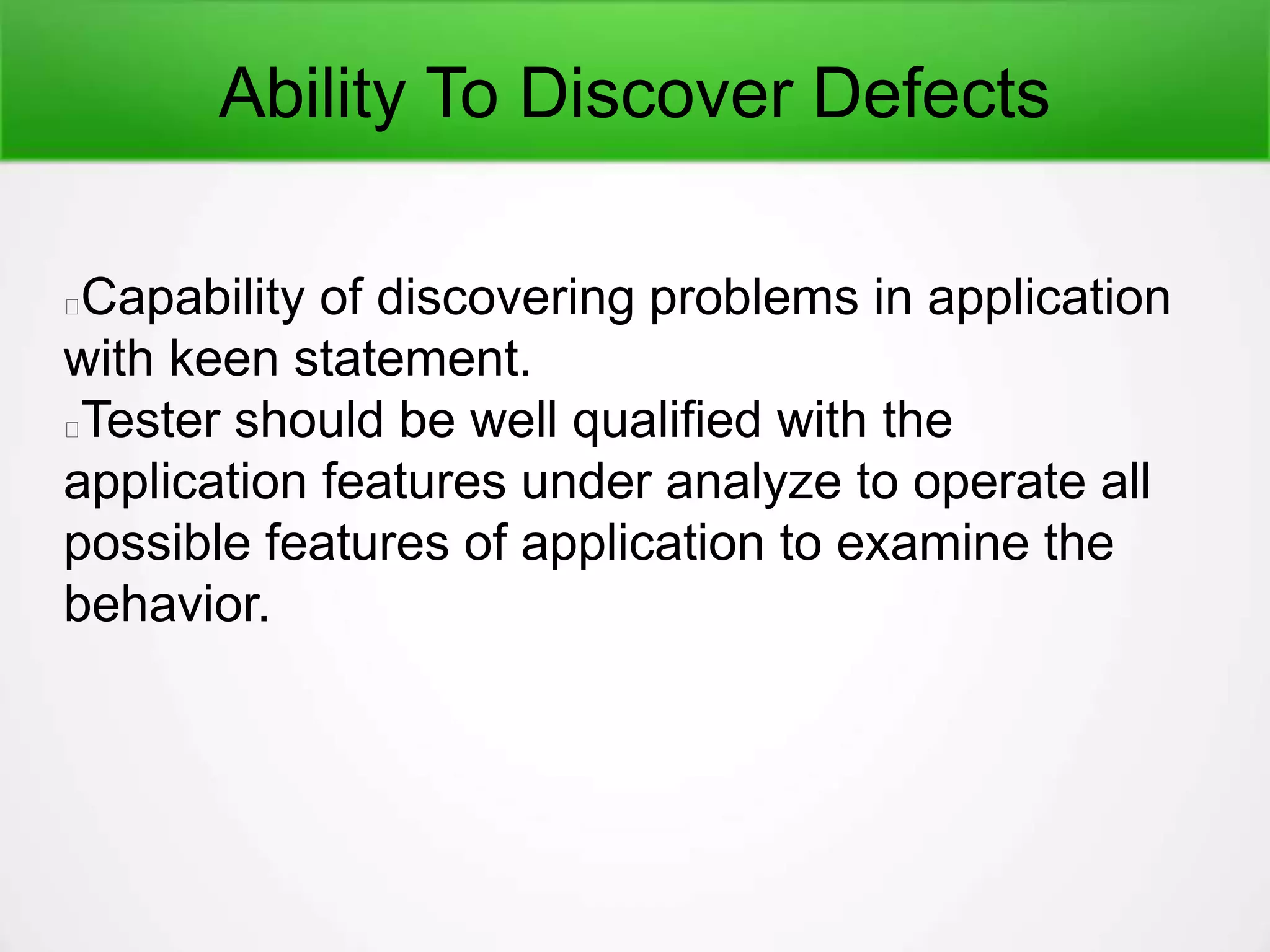 Ability To Discover Defects
Capability of discovering problems in application
with keen statement.
Tester should be well qualified with the
application features under analyze to operate all
possible features of application to examine the
behavior.
 