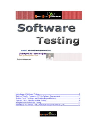 Importance of Software Testing.......................................................................................2
Basics of Quality Assurance (QA) in Sofware Development..........................................3
Writing Good Test Cases and Finding Bugs effectively.................................................4
Tips and Tricks for doing AdHoc Testing.......................................................................8
Best practices in Software Testing.................................................................................11
Importance of Software Test Automation using tools such as QTP..............................13
 
