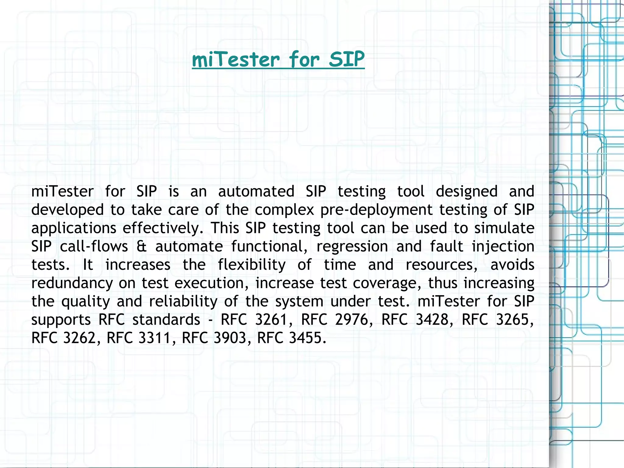 miTester for SIP miTester for SIP is an automated SIP testing tool designed and developed to take care of the complex pre-deployment testing of SIP applications effectively. This SIP testing tool can be used to simulate SIP call-flows & automate functional, regression and fault injection tests. It increases the flexibility of time and resources, avoids redundancy on test execution, increase test coverage, thus increasing the quality and reliability of the system under test. miTester for SIP supports RFC standards - RFC 3261, RFC 2976, RFC 3428, RFC 3265, RFC 3262, RFC 3311, RFC 3903, RFC 3455. 
