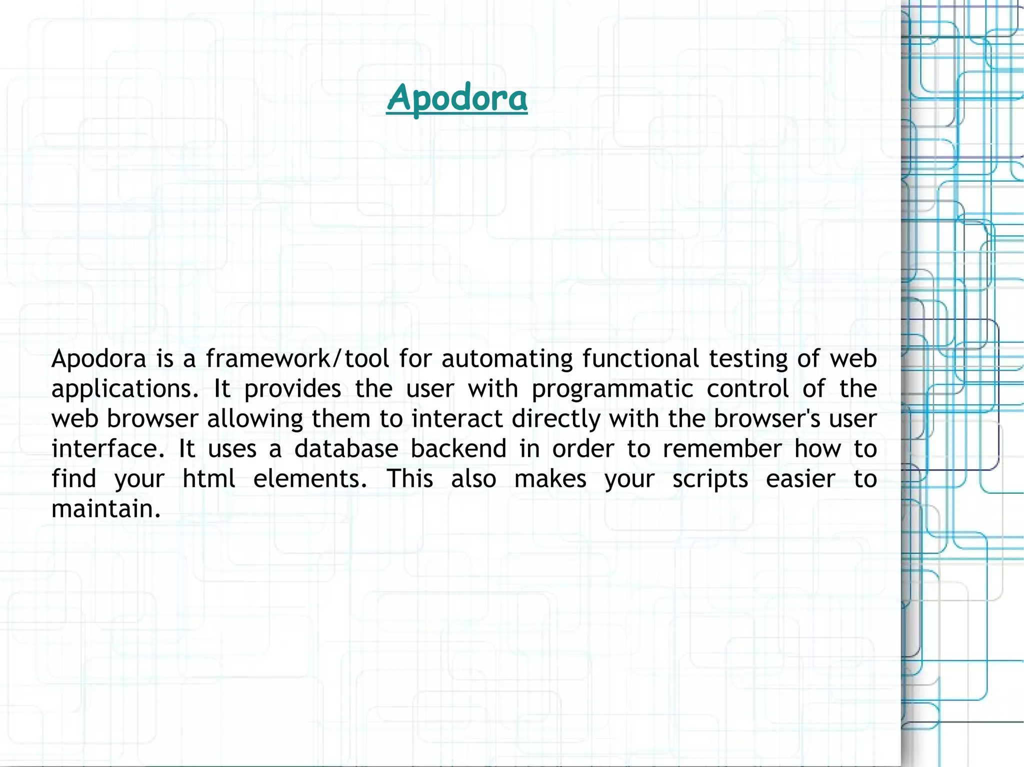 Apodora Apodora is a framework/tool for automating functional testing of web applications. It provides the user with programmatic control of the web browser allowing them to interact directly with the browser's user interface. It uses a database backend in order to remember how to find your html elements. This also makes your scripts easier to maintain. 
