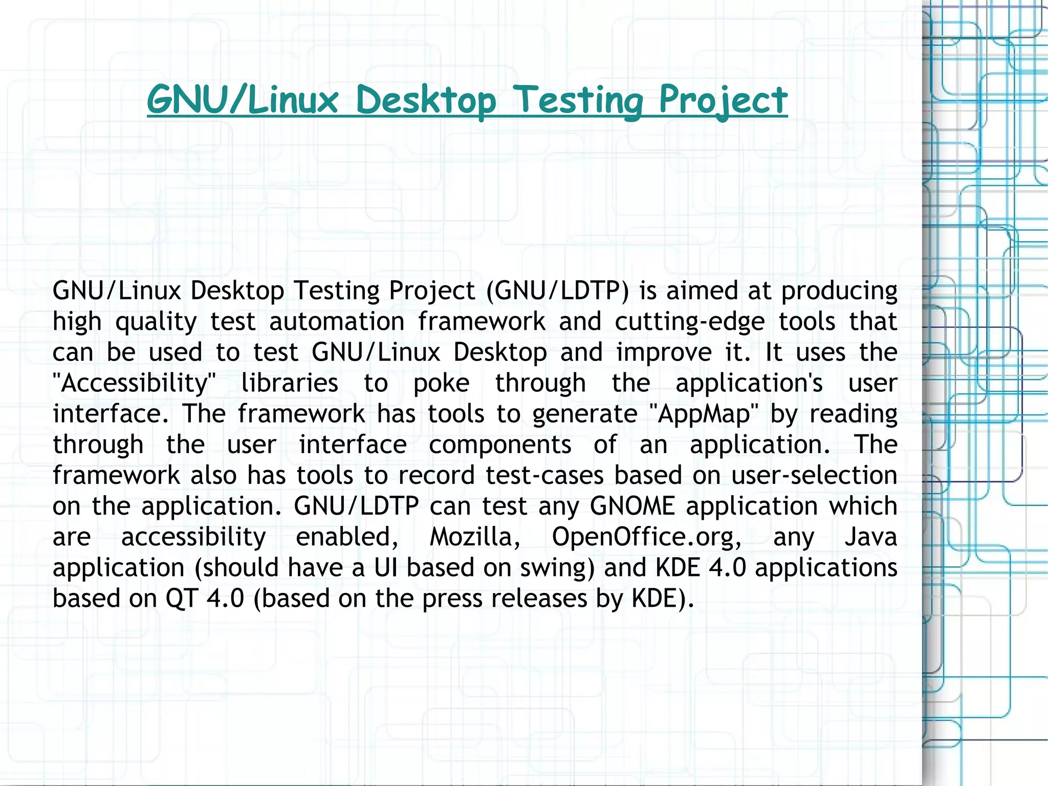 GNU/Linux Desktop Testing Project GNU/Linux Desktop Testing Project (GNU/LDTP) is aimed at producing high quality test automation framework and cutting-edge tools that can be used to test GNU/Linux Desktop and improve it. It uses the &quot;Accessibility&quot; libraries to poke through the application's user interface. The framework has tools to generate &quot;AppMap&quot; by reading through the user interface components of an application. The framework also has tools to record test-cases based on user-selection on the application. GNU/LDTP can test any GNOME application which are accessibility enabled, Mozilla, OpenOffice.org, any Java application (should have a UI based on swing) and KDE 4.0 applications based on QT 4.0 (based on the press releases by KDE). 