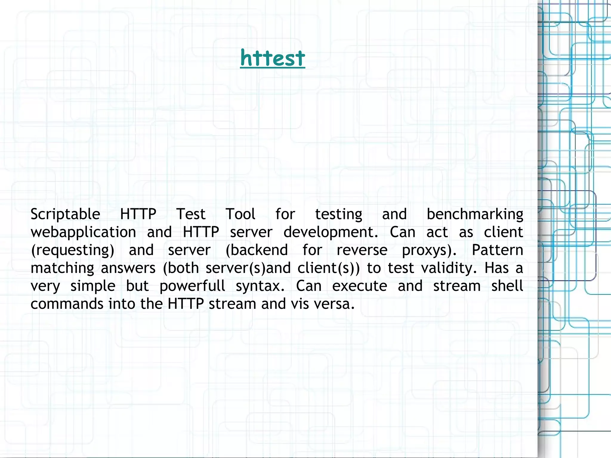 httest Scriptable HTTP Test Tool for testing and benchmarking webapplication and HTTP server development. Can act as client (requesting) and server (backend for reverse proxys). Pattern matching answers (both server(s)and client(s)) to test validity. Has a very simple but powerfull syntax. Can execute and stream shell commands into the HTTP stream and vis versa. 