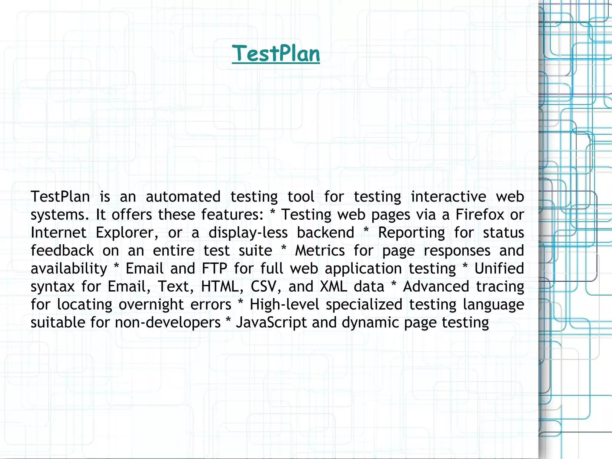 TestPlan TestPlan is an automated testing tool for testing interactive web systems. It offers these features: * Testing web pages via a Firefox or Internet Explorer, or a display-less backend * Reporting for status feedback on an entire test suite * Metrics for page responses and availability * Email and FTP for full web application testing * Unified syntax for Email, Text, HTML, CSV, and XML data * Advanced tracing for locating overnight errors * High-level specialized testing language suitable for non-developers * JavaScript and dynamic page testing 