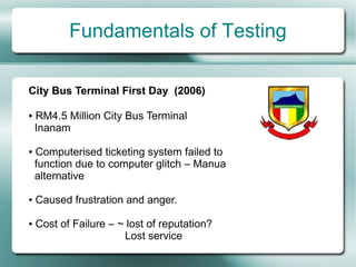 Fundamentals of Testing

City Bus Terminal First Day (2006)

●   RM4.5 Million City Bus Terminal
    Inanam

●   Computerised ticketing system failed to
    function due to computer glitch – Manua
    alternative

●   Caused frustration and anger.

●   Cost of Failure – ~ lost of reputation?
                       Lost service
 