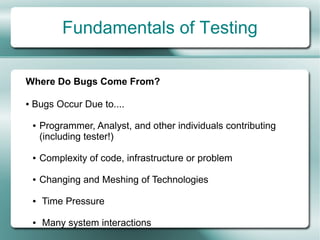 Fundamentals of Testing

Where Do Bugs Come From?

●   Bugs Occur Due to....

    ●   Programmer, Analyst, and other individuals contributing
        (including tester!)

    ●   Complexity of code, infrastructure or problem

    ●   Changing and Meshing of Technologies

    ●   Time Pressure

    ●   Many system interactions
 
