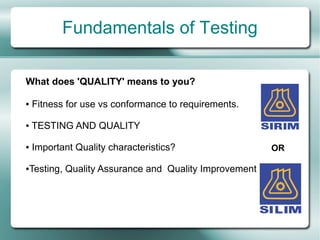 Fundamentals of Testing

What does 'QUALITY' means to you?

●   Fitness for use vs conformance to requirements.

●   TESTING AND QUALITY

●   Important Quality characteristics?                   OR

●   Testing, Quality Assurance and Quality Improvement
 