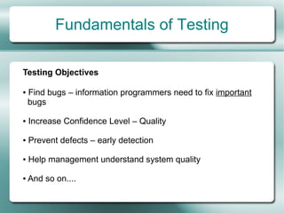 Fundamentals of Testing

Testing Objectives

●   Find bugs – information programmers need to fix important
    bugs

●   Increase Confidence Level – Quality

●   Prevent defects – early detection

●   Help management understand system quality

●   And so on....
 