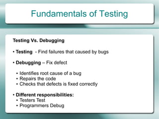Fundamentals of Testing

Testing Vs. Debugging

●   Testing - Find failures that caused by bugs

●   Debugging – Fix defect

    ●   Identifies root cause of a bug
    ●   Repairs the code
    ●   Checks that defects is fixed correctly

●   Different responsibilities:
    ● Testers Test

    ● Programmers Debug
 