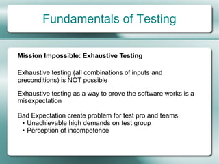 Fundamentals of Testing

Mission Impossible: Exhaustive Testing

Exhaustive testing (all combinations of inputs and
preconditions) is NOT possible

Exhaustive testing as a way to prove the software works is a
misexpectation

Bad Expectation create problem for test pro and teams
 ● Unachievable high demands on test group

 ● Perception of incompetence
 