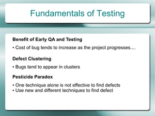 Fundamentals of Testing

Benefit of Early QA and Testing
●   Cost of bug tends to increase as the project progresses....

Defect Clustering
●   Bugs tend to appear in clusters

Pesticide Paradox
● One technique alone is not effective to find defects
● Use new and different techniques to find defect
 