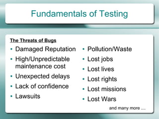 Fundamentals of Testing

The Threats of Bugs
●   Damaged Reputation   ●   Pollution/Waste
●   High/Unpredictable   ●   Lost jobs
    maintenance cost     ●   Lost lives
●   Unexpected delays    ●   Lost rights
●   Lack of confidence   ●   Lost missions
●   Lawsuits             ●   Lost Wars
                                     and many more ....
 