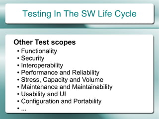 Testing In The SW Life Cycle


Other Test scopes
● Functionality
● Security

● Interoperability

● Performance and Reliability

● Stress, Capacity and Volume

● Maintenance and Maintainability

● Usability and UI

● Configuration and Portability

● ...
 